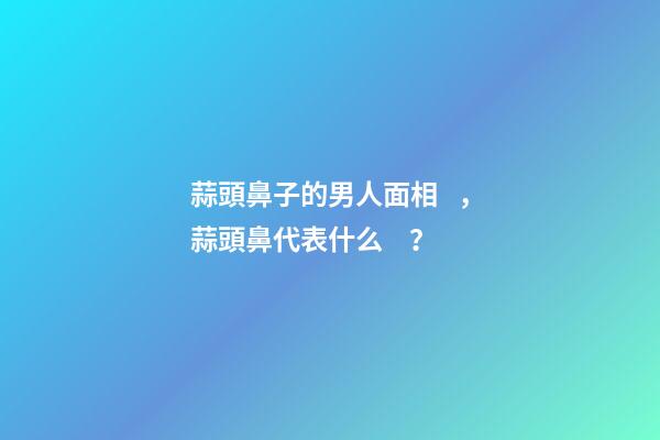 蒜頭鼻子的男人面相，蒜頭鼻代表什么？